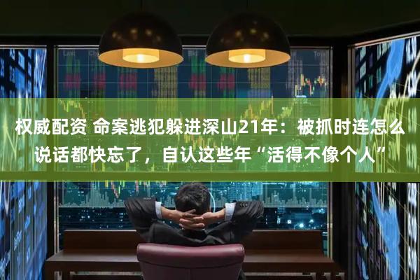 权威配资 命案逃犯躲进深山21年：被抓时连怎么说话都快忘了，自认这些年“活得不像个人”